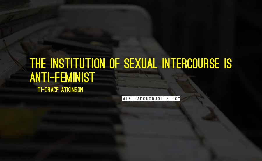 Ti-Grace Atkinson Quotes: The institution of sexual intercourse is anti-feminist