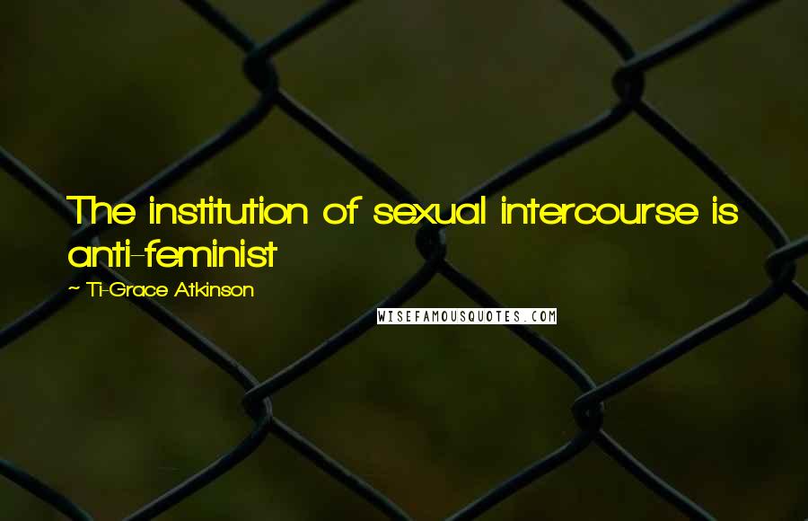 Ti-Grace Atkinson Quotes: The institution of sexual intercourse is anti-feminist