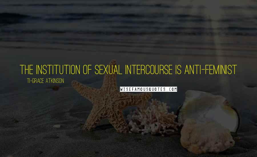 Ti-Grace Atkinson Quotes: The institution of sexual intercourse is anti-feminist