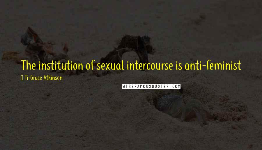 Ti-Grace Atkinson Quotes: The institution of sexual intercourse is anti-feminist