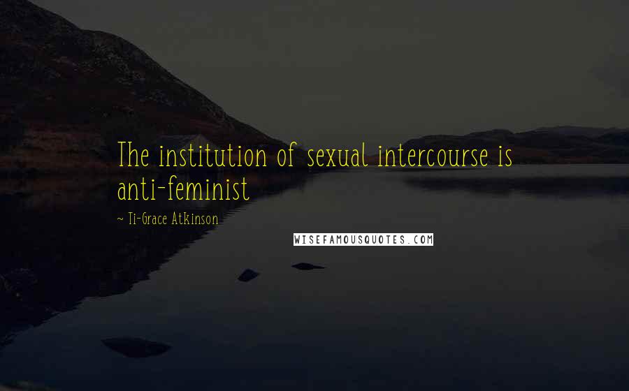 Ti-Grace Atkinson Quotes: The institution of sexual intercourse is anti-feminist