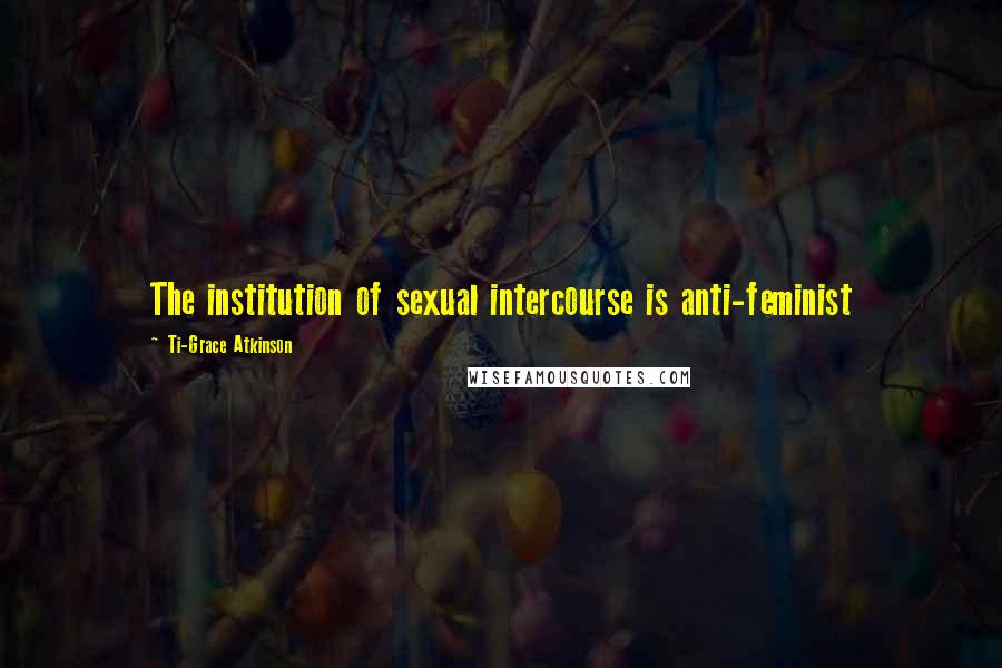 Ti-Grace Atkinson Quotes: The institution of sexual intercourse is anti-feminist