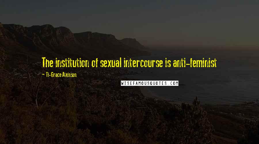 Ti-Grace Atkinson Quotes: The institution of sexual intercourse is anti-feminist