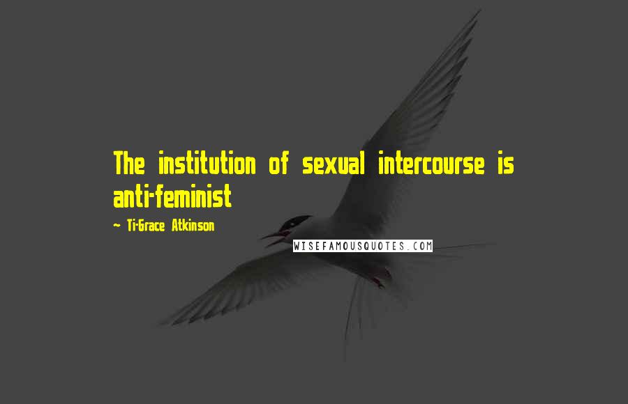 Ti-Grace Atkinson Quotes: The institution of sexual intercourse is anti-feminist