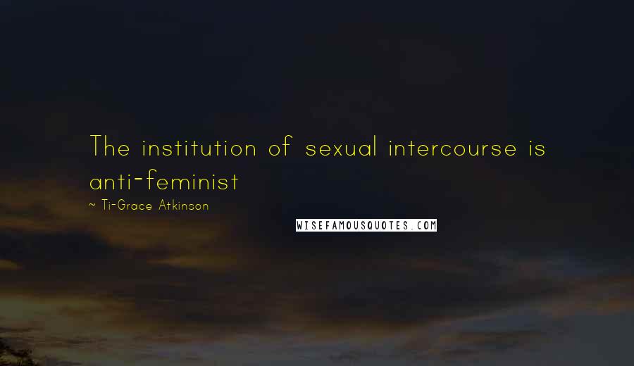 Ti-Grace Atkinson Quotes: The institution of sexual intercourse is anti-feminist
