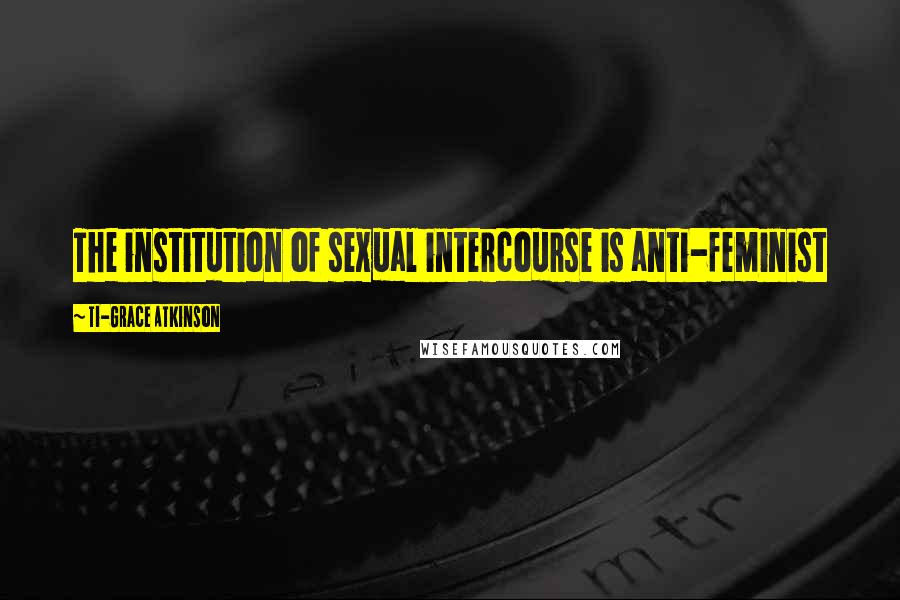 Ti-Grace Atkinson Quotes: The institution of sexual intercourse is anti-feminist