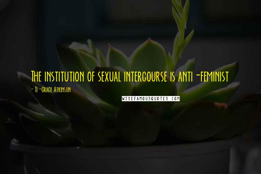 Ti-Grace Atkinson Quotes: The institution of sexual intercourse is anti-feminist