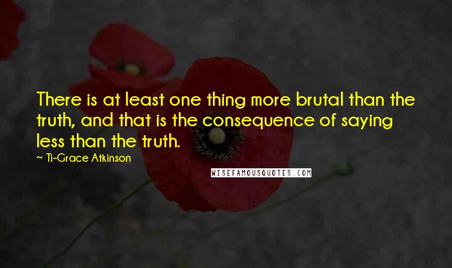 Ti-Grace Atkinson Quotes: There is at least one thing more brutal than the truth, and that is the consequence of saying less than the truth.