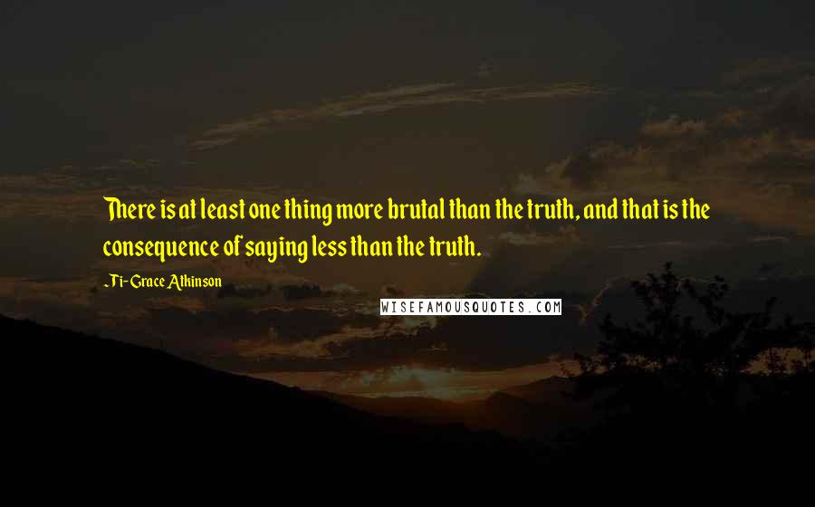 Ti-Grace Atkinson Quotes: There is at least one thing more brutal than the truth, and that is the consequence of saying less than the truth.