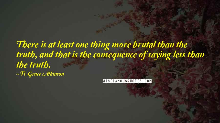 Ti-Grace Atkinson Quotes: There is at least one thing more brutal than the truth, and that is the consequence of saying less than the truth.