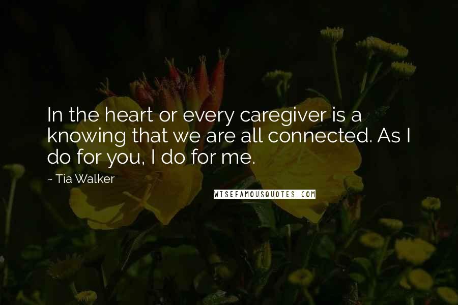 Tia Walker Quotes: In the heart or every caregiver is a knowing that we are all connected. As I do for you, I do for me.