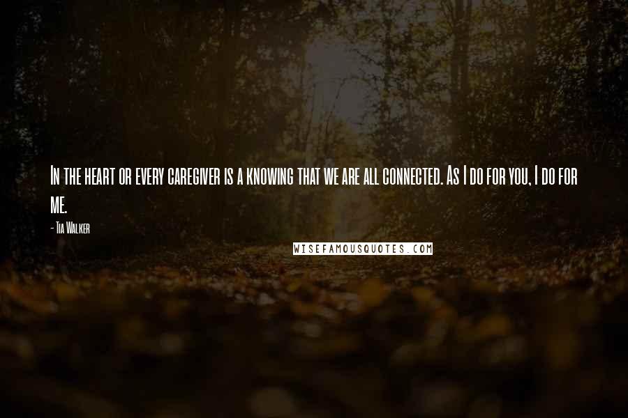 Tia Walker Quotes: In the heart or every caregiver is a knowing that we are all connected. As I do for you, I do for me.