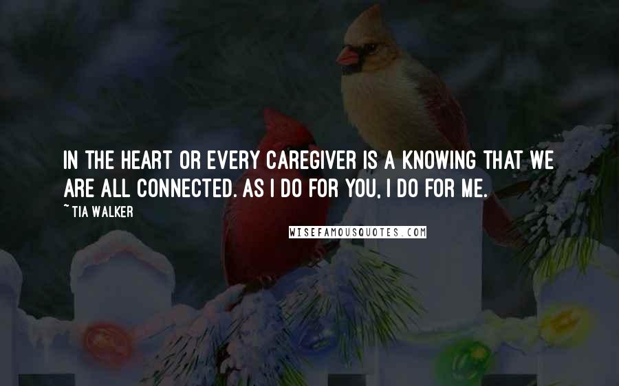 Tia Walker Quotes: In the heart or every caregiver is a knowing that we are all connected. As I do for you, I do for me.