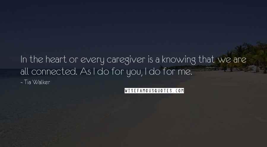 Tia Walker Quotes: In the heart or every caregiver is a knowing that we are all connected. As I do for you, I do for me.