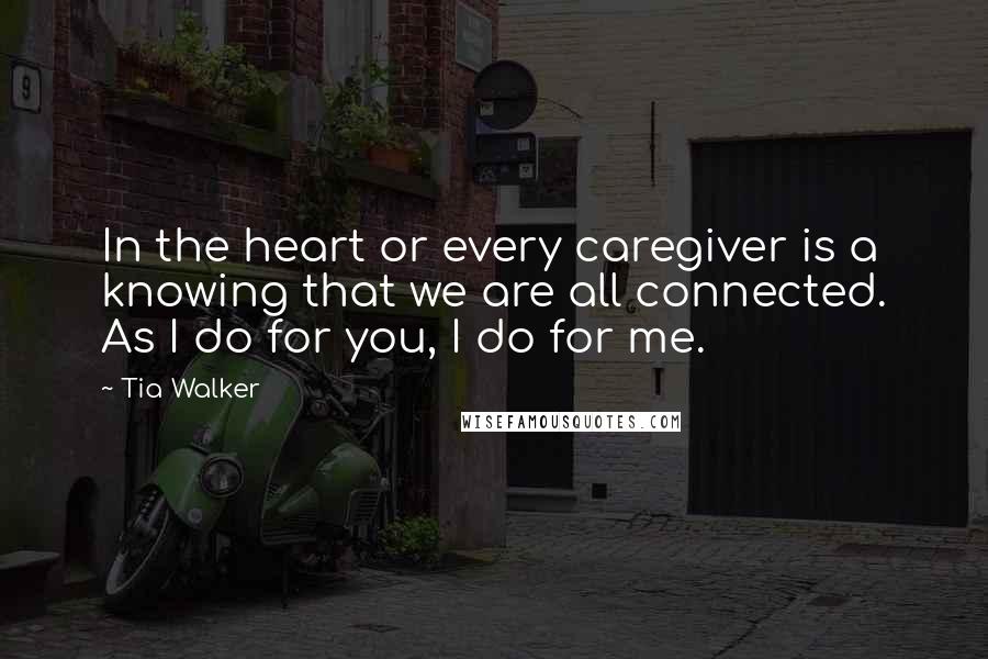 Tia Walker Quotes: In the heart or every caregiver is a knowing that we are all connected. As I do for you, I do for me.