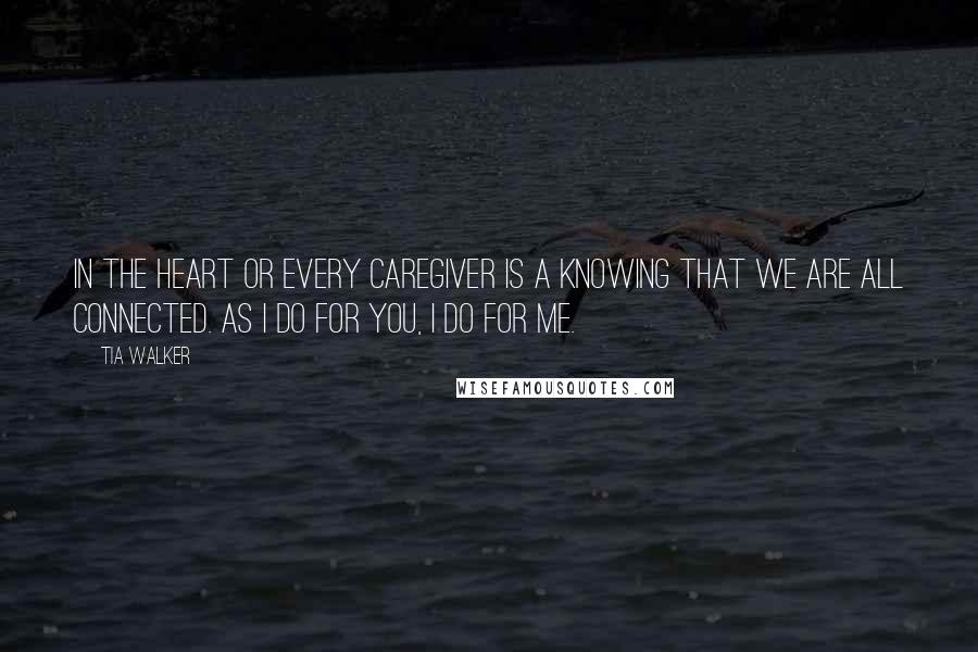 Tia Walker Quotes: In the heart or every caregiver is a knowing that we are all connected. As I do for you, I do for me.