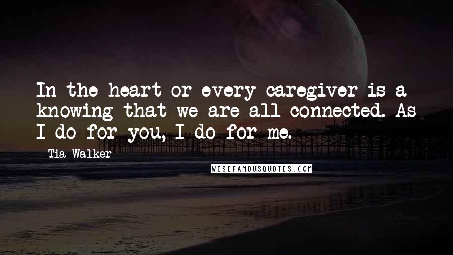 Tia Walker Quotes: In the heart or every caregiver is a knowing that we are all connected. As I do for you, I do for me.