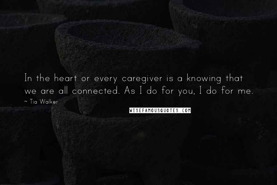 Tia Walker Quotes: In the heart or every caregiver is a knowing that we are all connected. As I do for you, I do for me.