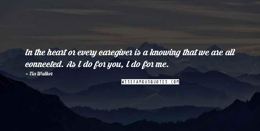 Tia Walker Quotes: In the heart or every caregiver is a knowing that we are all connected. As I do for you, I do for me.