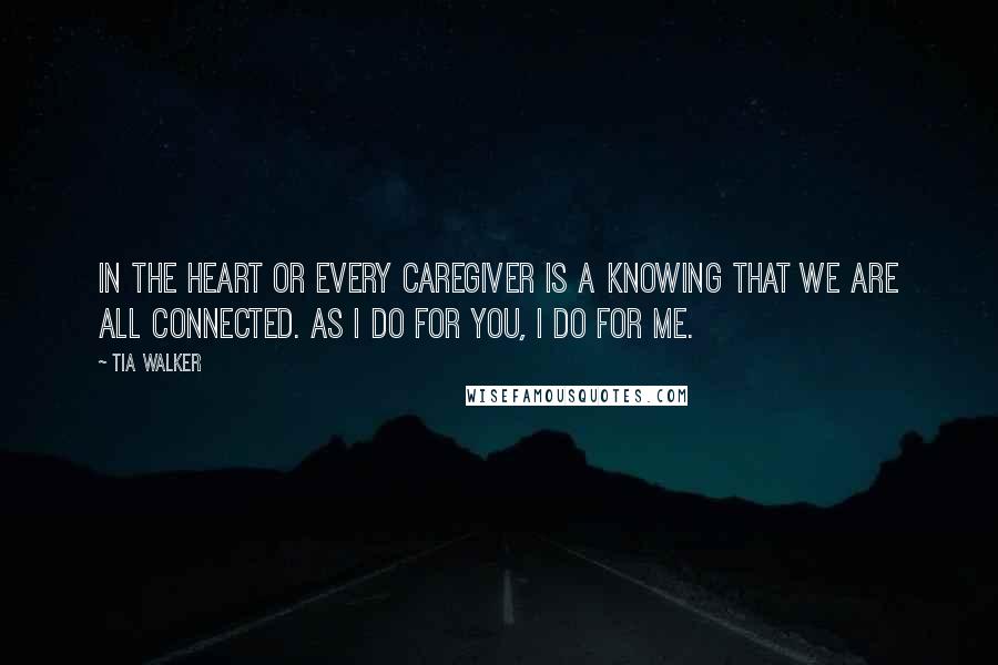 Tia Walker Quotes: In the heart or every caregiver is a knowing that we are all connected. As I do for you, I do for me.