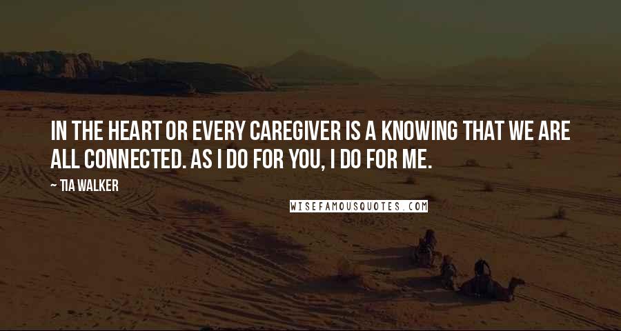 Tia Walker Quotes: In the heart or every caregiver is a knowing that we are all connected. As I do for you, I do for me.