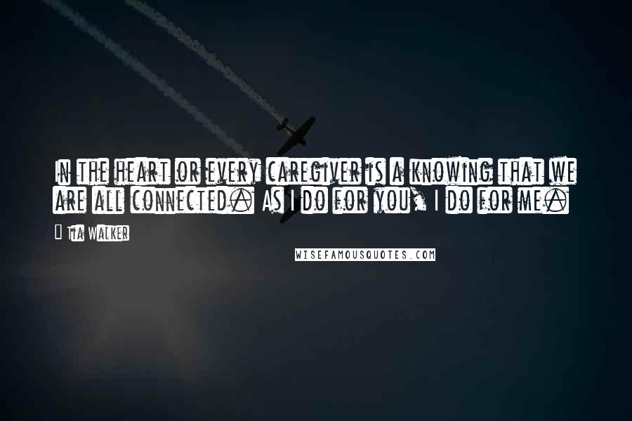 Tia Walker Quotes: In the heart or every caregiver is a knowing that we are all connected. As I do for you, I do for me.