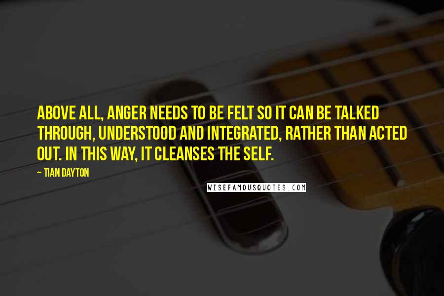 Tian Dayton Quotes: Above all, anger needs to be felt so it can be talked through, understood and integrated, rather than acted out. In this way, it cleanses the self.
