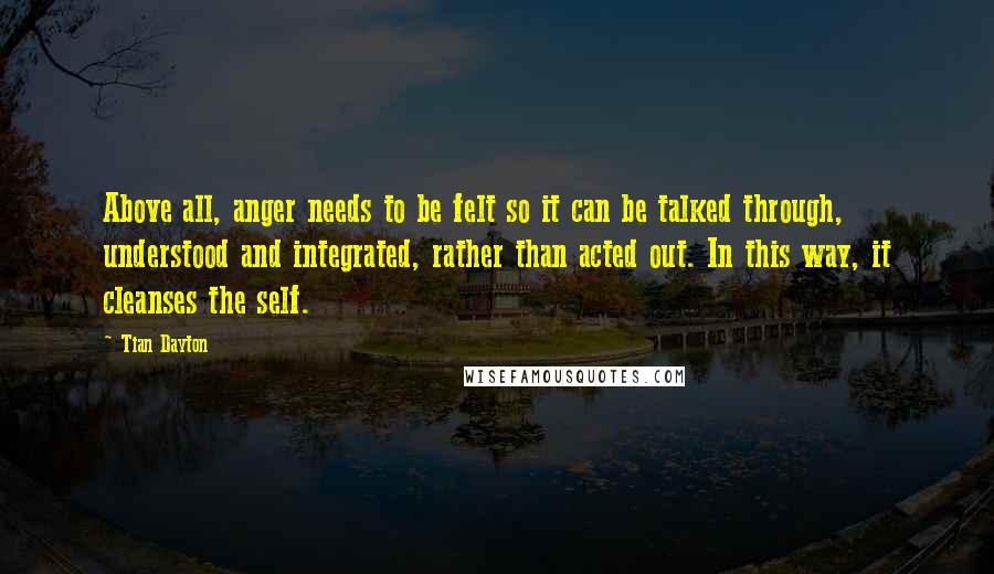 Tian Dayton Quotes: Above all, anger needs to be felt so it can be talked through, understood and integrated, rather than acted out. In this way, it cleanses the self.