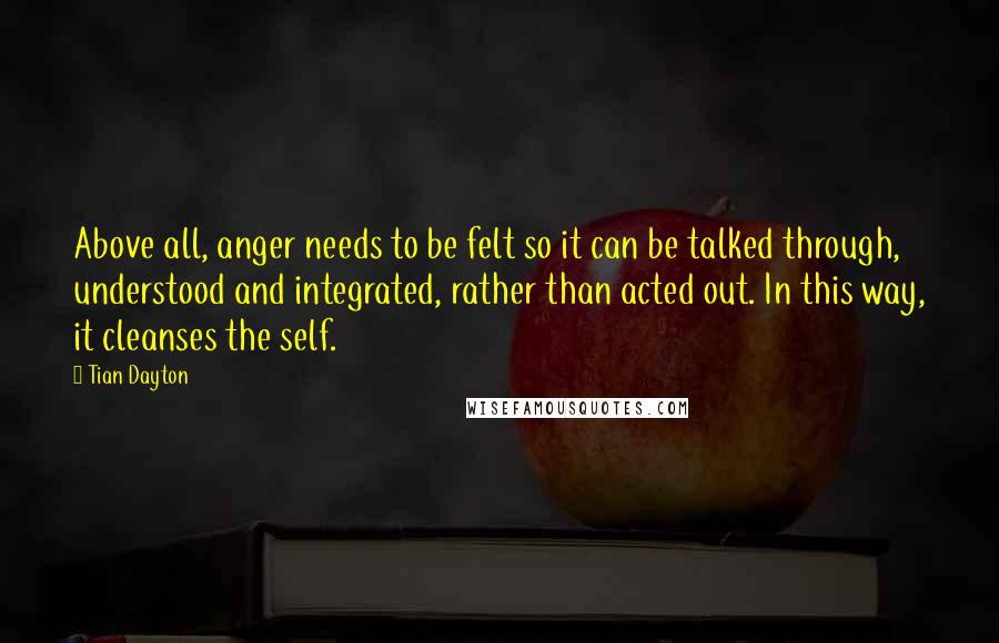 Tian Dayton Quotes: Above all, anger needs to be felt so it can be talked through, understood and integrated, rather than acted out. In this way, it cleanses the self.