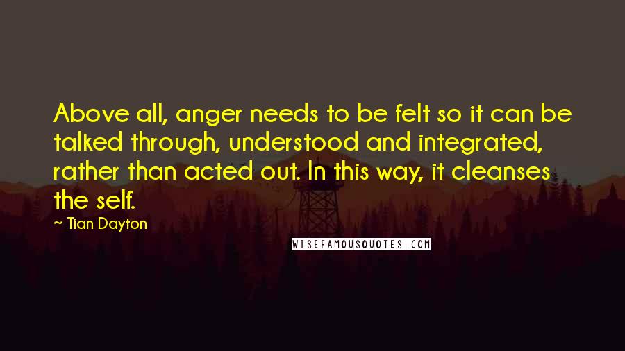 Tian Dayton Quotes: Above all, anger needs to be felt so it can be talked through, understood and integrated, rather than acted out. In this way, it cleanses the self.