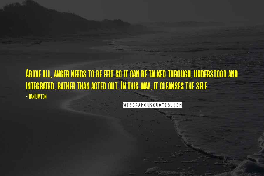 Tian Dayton Quotes: Above all, anger needs to be felt so it can be talked through, understood and integrated, rather than acted out. In this way, it cleanses the self.