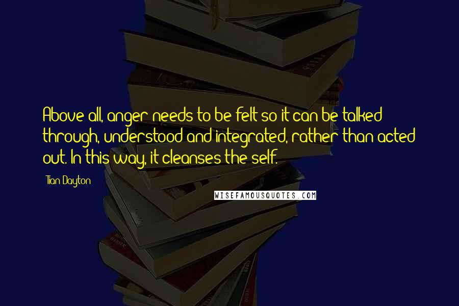 Tian Dayton Quotes: Above all, anger needs to be felt so it can be talked through, understood and integrated, rather than acted out. In this way, it cleanses the self.