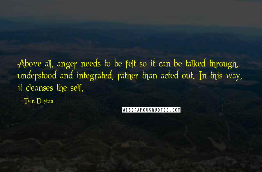 Tian Dayton Quotes: Above all, anger needs to be felt so it can be talked through, understood and integrated, rather than acted out. In this way, it cleanses the self.