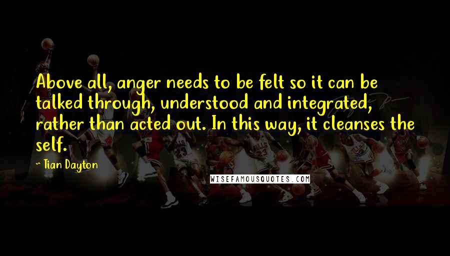 Tian Dayton Quotes: Above all, anger needs to be felt so it can be talked through, understood and integrated, rather than acted out. In this way, it cleanses the self.