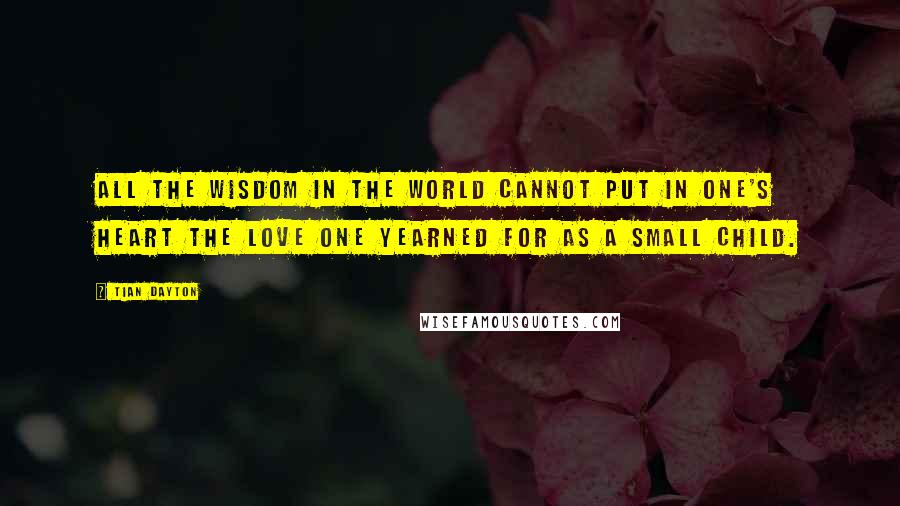 Tian Dayton Quotes: All the wisdom in the world cannot put in one's heart the love one yearned for as a small child.