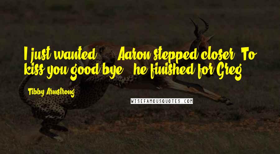 Tibby Armstrong Quotes: I just wanted ... "Aaron stepped closer."To kiss you good-bye," he finished for Greg.