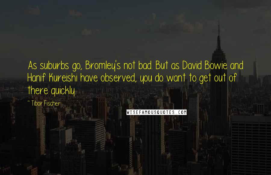 Tibor Fischer Quotes: As suburbs go, Bromley's not bad. But as David Bowie and Hanif Kureishi have observed, you do want to get out of there quickly.