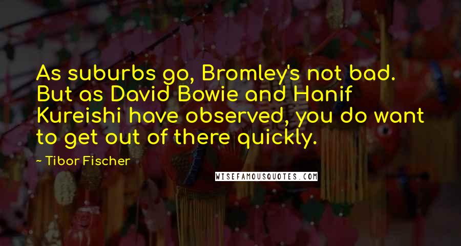 Tibor Fischer Quotes: As suburbs go, Bromley's not bad. But as David Bowie and Hanif Kureishi have observed, you do want to get out of there quickly.