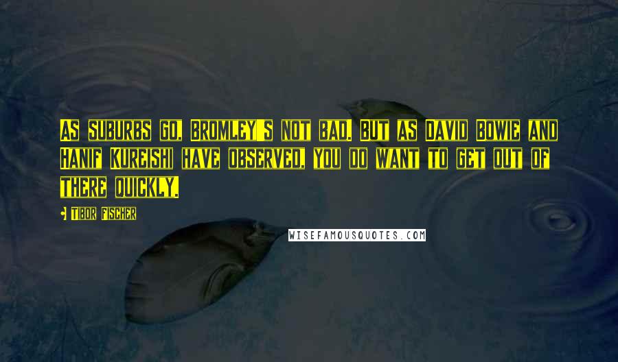 Tibor Fischer Quotes: As suburbs go, Bromley's not bad. But as David Bowie and Hanif Kureishi have observed, you do want to get out of there quickly.