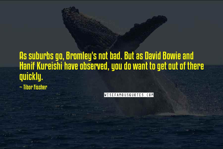 Tibor Fischer Quotes: As suburbs go, Bromley's not bad. But as David Bowie and Hanif Kureishi have observed, you do want to get out of there quickly.