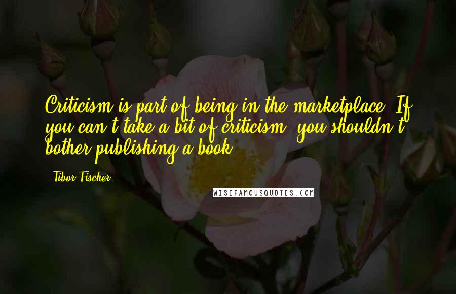 Tibor Fischer Quotes: Criticism is part of being in the marketplace. If you can't take a bit of criticism, you shouldn't bother publishing a book.