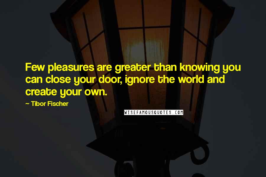 Tibor Fischer Quotes: Few pleasures are greater than knowing you can close your door, ignore the world and create your own.