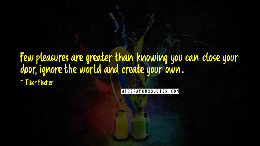Tibor Fischer Quotes: Few pleasures are greater than knowing you can close your door, ignore the world and create your own.