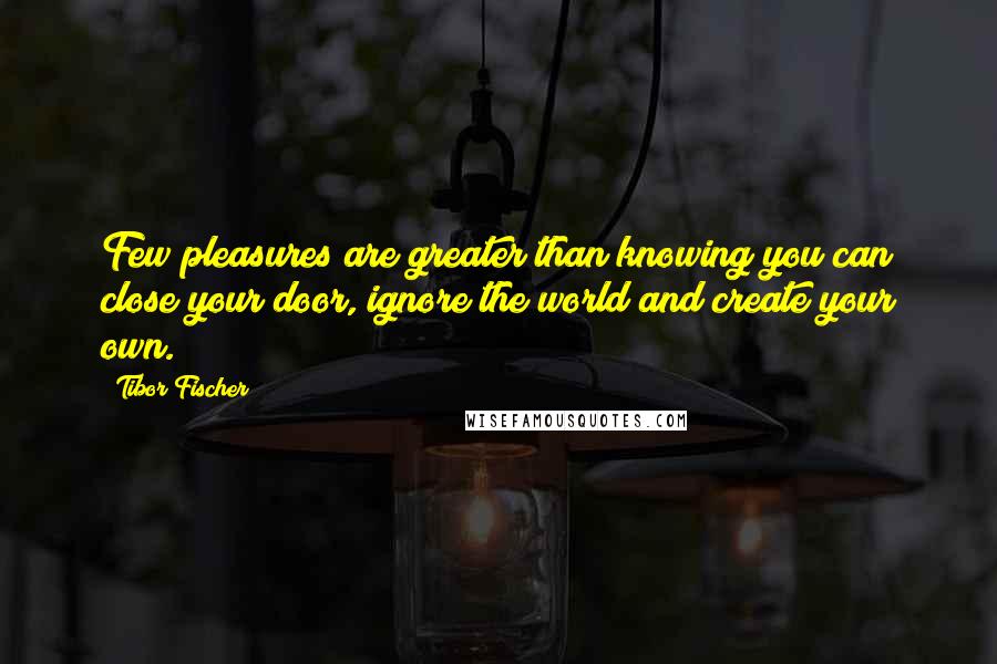 Tibor Fischer Quotes: Few pleasures are greater than knowing you can close your door, ignore the world and create your own.