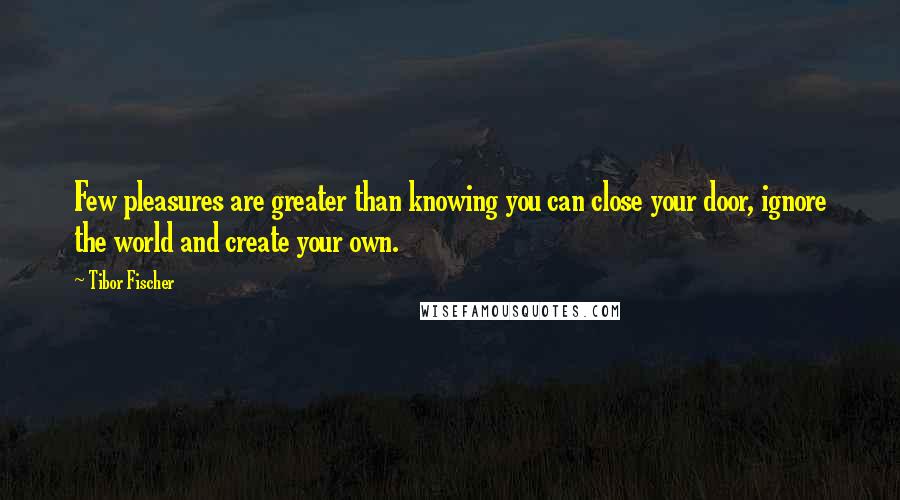 Tibor Fischer Quotes: Few pleasures are greater than knowing you can close your door, ignore the world and create your own.