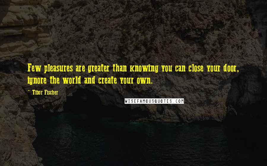 Tibor Fischer Quotes: Few pleasures are greater than knowing you can close your door, ignore the world and create your own.