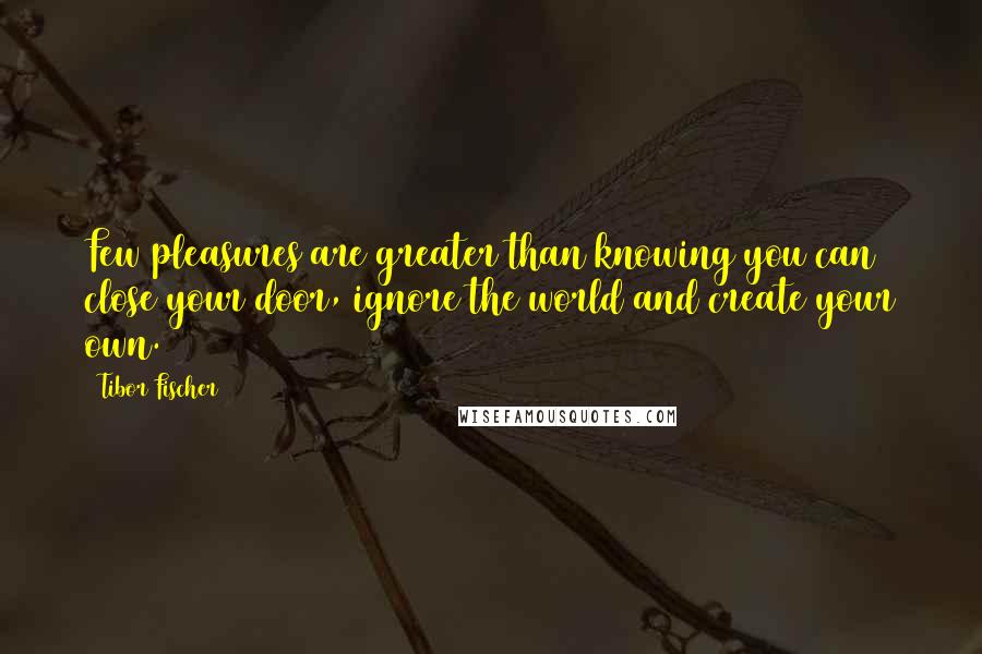 Tibor Fischer Quotes: Few pleasures are greater than knowing you can close your door, ignore the world and create your own.