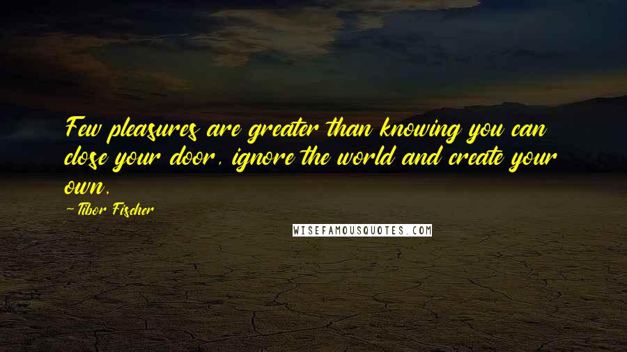 Tibor Fischer Quotes: Few pleasures are greater than knowing you can close your door, ignore the world and create your own.