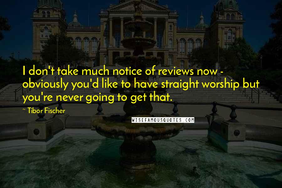 Tibor Fischer Quotes: I don't take much notice of reviews now - obviously you'd like to have straight worship but you're never going to get that.