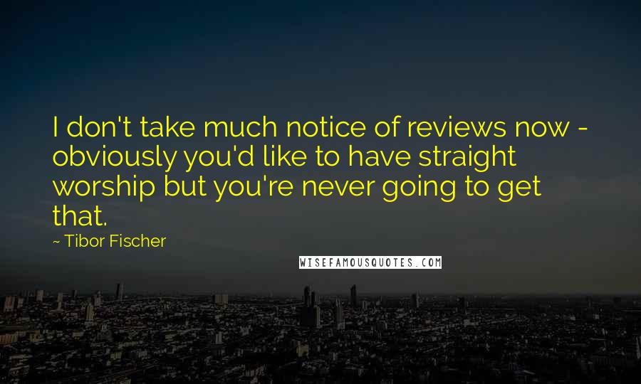 Tibor Fischer Quotes: I don't take much notice of reviews now - obviously you'd like to have straight worship but you're never going to get that.